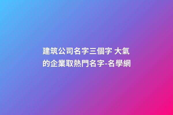 建筑公司名字三個字 大氣的企業取熱門名字-名學網